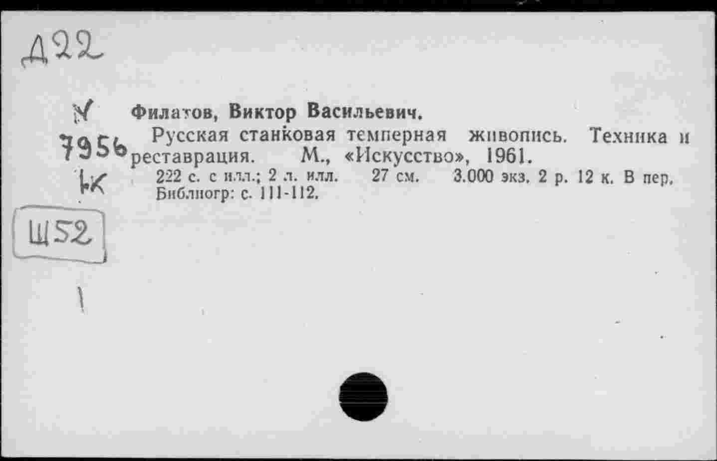 ﻿
їх
І»к
Филатов, Виктор Васильевич.
Русская станковая темперная живопись. Техника и реставрация. М., «Искусство», 1961.
222 с. с илл.; 2 л. илл. 27 см. 3.000 экз. 2 р. 12 К. В пер.
Библиогр: с. 111-112.